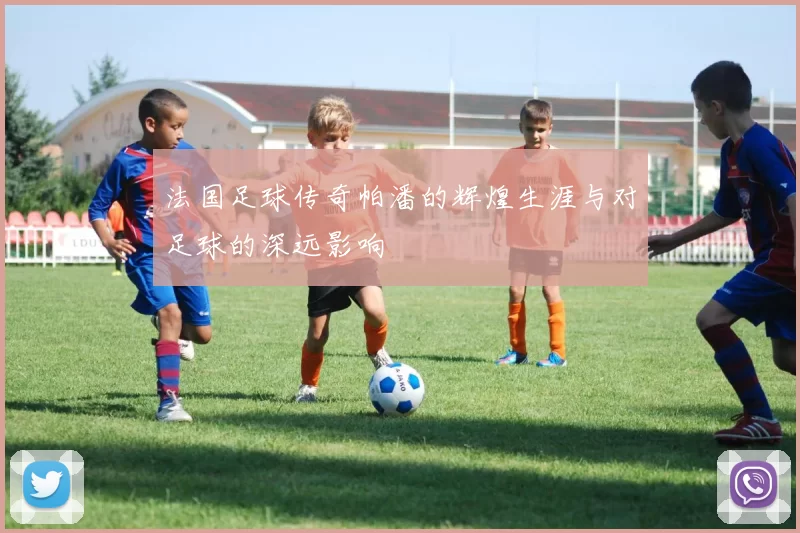 法国足球传奇帕潘的辉煌生涯与对足球的深远影响