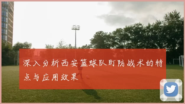 深入分析西安篮球队盯防战术的特点与应用效果