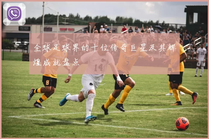 全球足球界的十位传奇巨星及其辉煌成就盘点