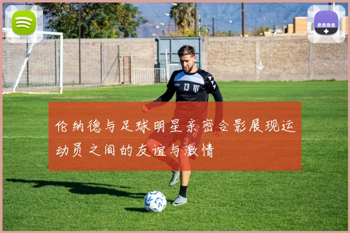 伦纳德与足球明星亲密合影展现运动员之间的友谊与激情
