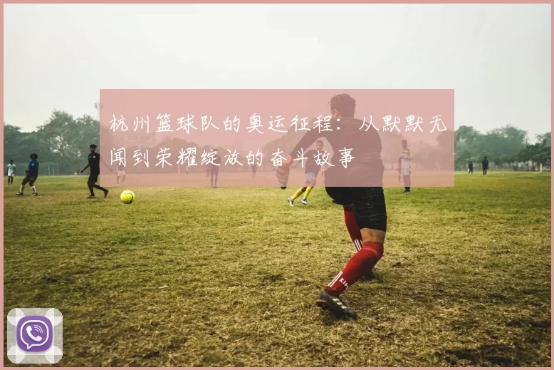 杭州篮球队的奥运征程：从默默无闻到荣耀绽放的奋斗故事