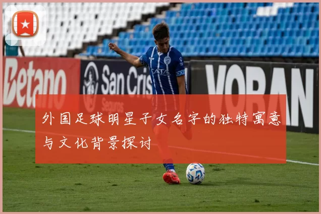 外国足球明星子女名字的独特寓意与文化背景探讨