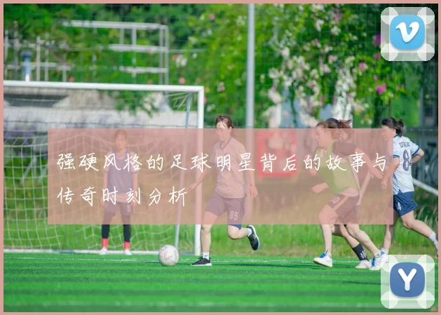 强硬风格的足球明星背后的故事与传奇时刻分析