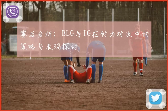 赛后分析：BLG与IG在耐力对决中的策略与表现探讨