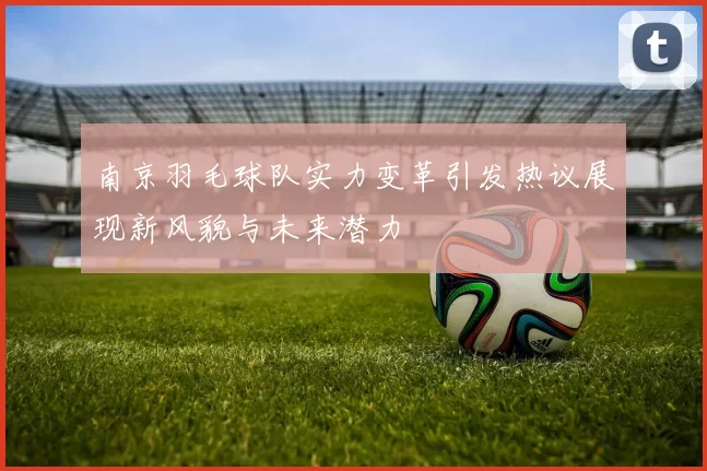 南京羽毛球队实力变革引发热议展现新风貌与未来潜力