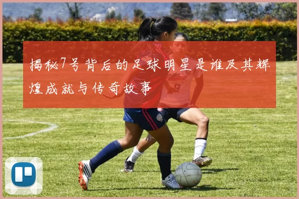 揭秘7号背后的足球明星是谁及其辉煌成就与传奇故事