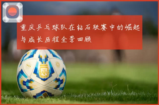 重庆乒乓球队在钻石联赛中的崛起与成长历程全景回顾