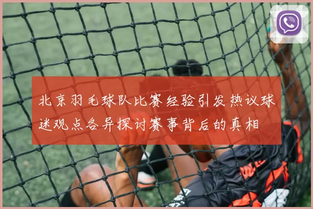北京羽毛球队比赛经验引发热议球迷观点各异探讨赛事背后的真相