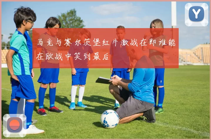马竞与赛尔茨堡红牛激战在即谁能在欧战中笑到最后