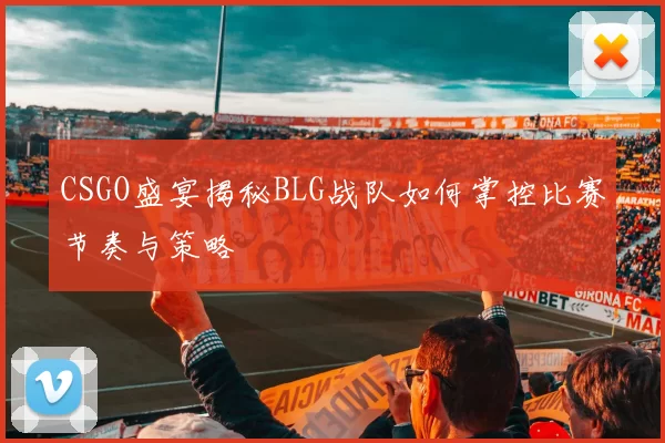 CSGO盛宴揭秘BLG战队如何掌控比赛节奏与策略