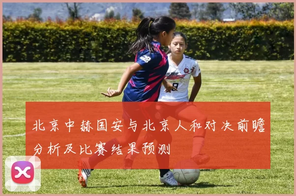 北京中赫国安与北京人和对决前瞻分析及比赛结果预测