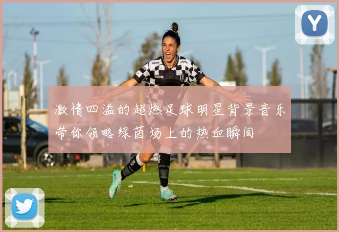 激情四溢的超燃足球明星背景音乐带你领略绿茵场上的热血瞬间
