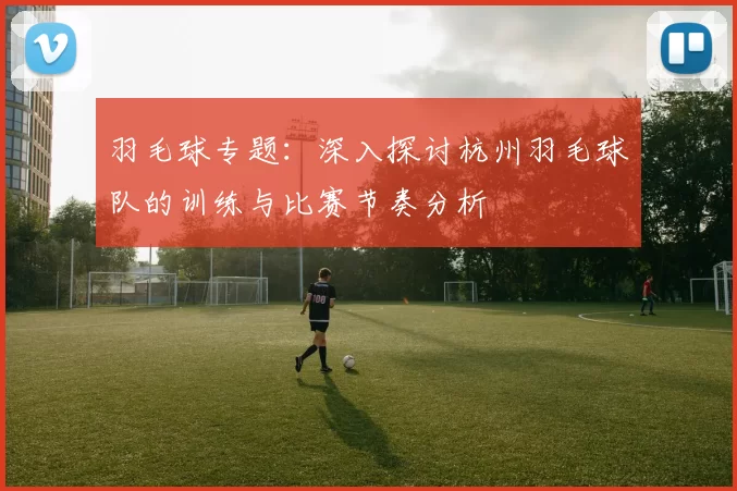羽毛球专题：深入探讨杭州羽毛球队的训练与比赛节奏分析