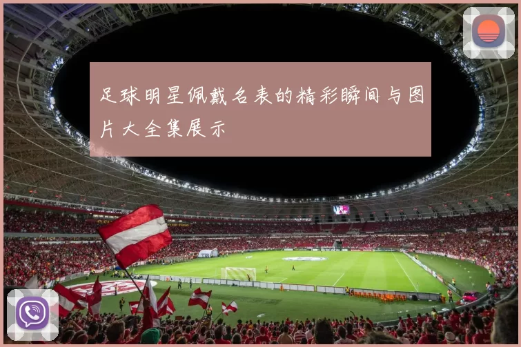 足球明星佩戴名表的精彩瞬间与图片大全集展示