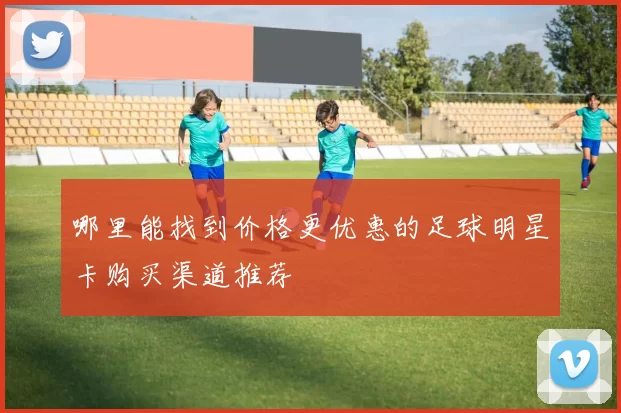 哪里能找到价格更优惠的足球明星卡购买渠道推荐