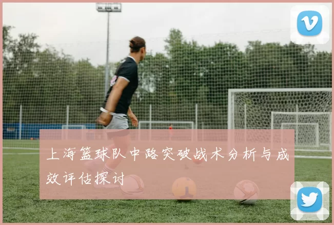上海篮球队中路突破战术分析与成效评估探讨