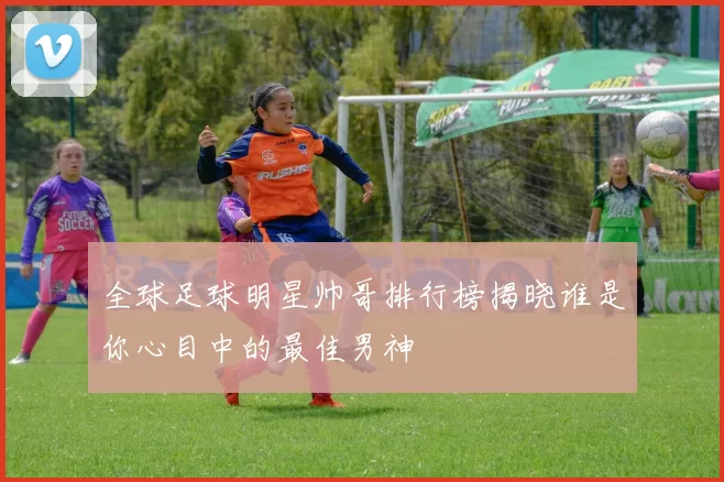 全球足球明星帅哥排行榜揭晓谁是你心目中的最佳男神