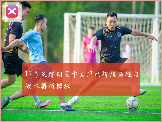 17号足球明星中后卫的辉煌历程与战术解析揭秘