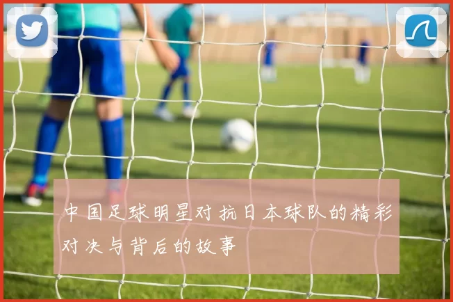 中国足球明星对抗日本球队的精彩对决与背后的故事