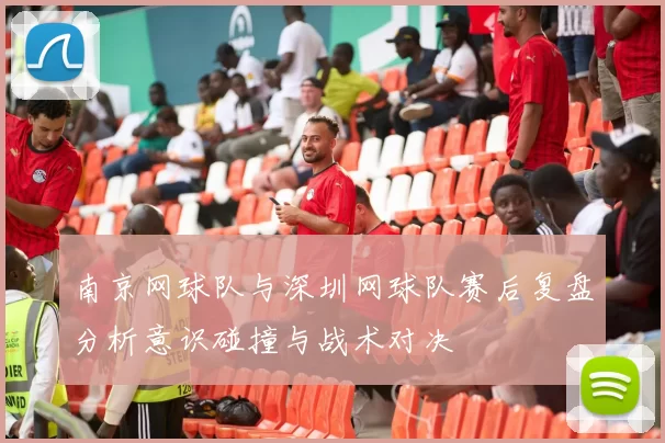 南京网球队与深圳网球队赛后复盘分析意识碰撞与战术对决