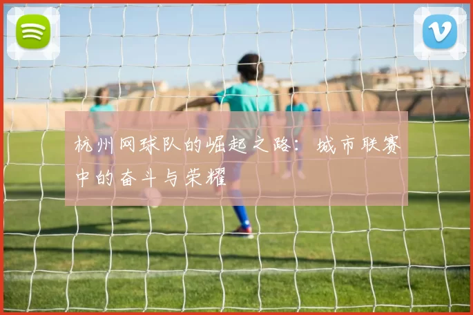 杭州网球队的崛起之路：城市联赛中的奋斗与荣耀