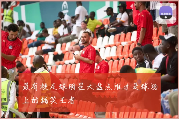 最有梗足球明星大盘点谁才是球场上的搞笑王者
