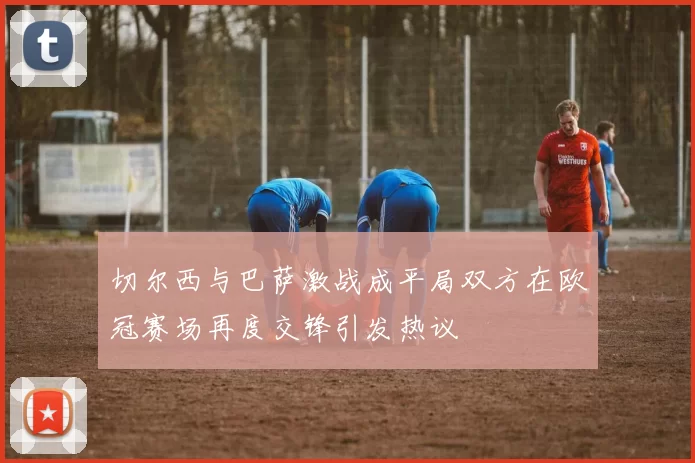 切尔西与巴萨激战成平局双方在欧冠赛场再度交锋引发热议