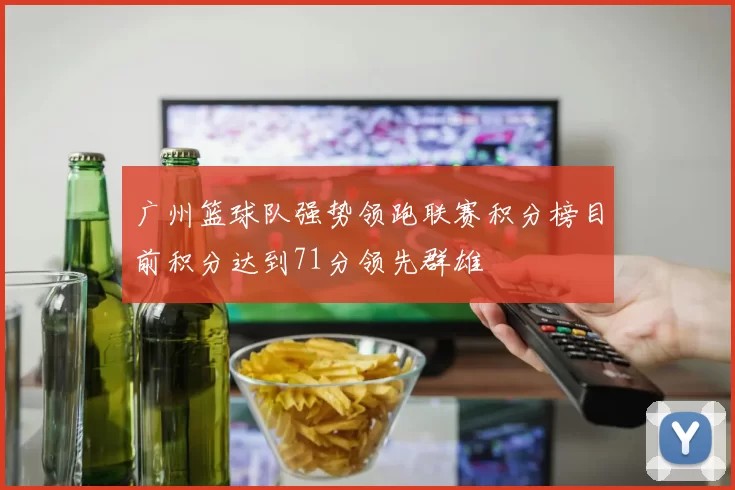 广州篮球队强势领跑联赛积分榜目前积分达到71分领先群雄