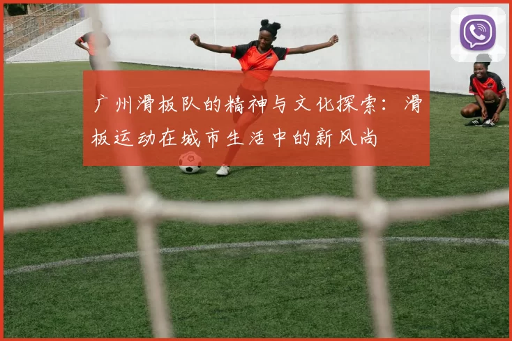 广州滑板队的精神与文化探索：滑板运动在城市生活中的新风尚