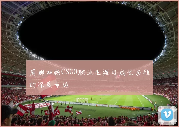 周娜回顾CSGO职业生涯与成长历程的深度专访