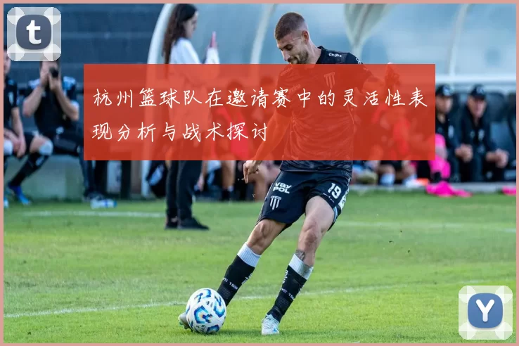 杭州篮球队在邀请赛中的灵活性表现分析与战术探讨