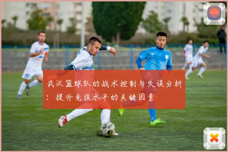 武汉篮球队的战术控制与失误分析：提升竞技水平的关键因素