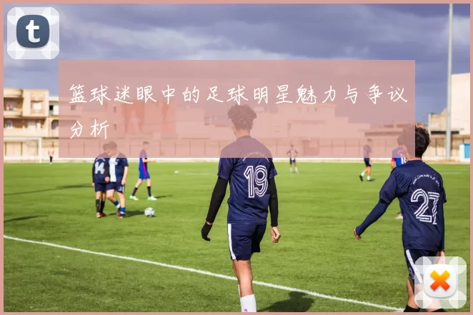 篮球迷眼中的足球明星魅力与争议分析