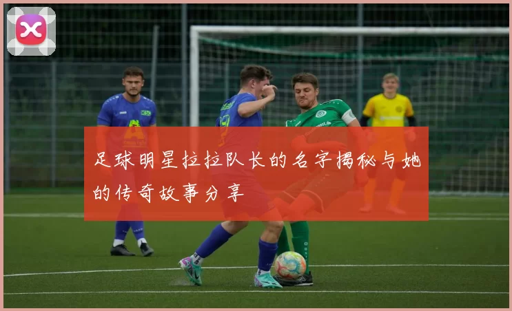 足球明星拉拉队长的名字揭秘与她的传奇故事分享