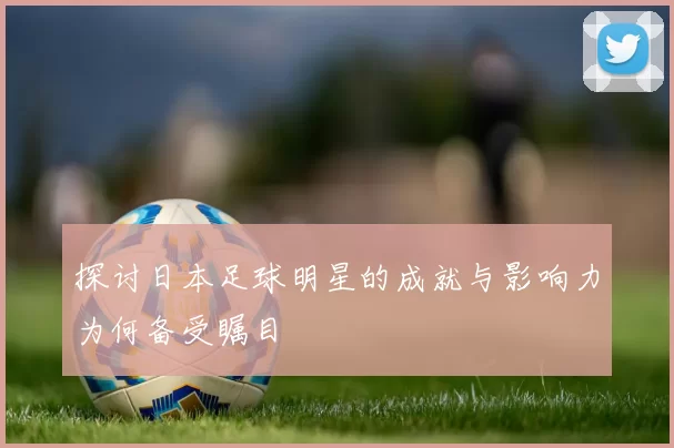 探讨日本足球明星的成就与影响力为何备受瞩目