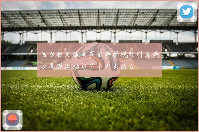 马尔教足球明星们热舞视频引发热议展现运动与艺术完美结合