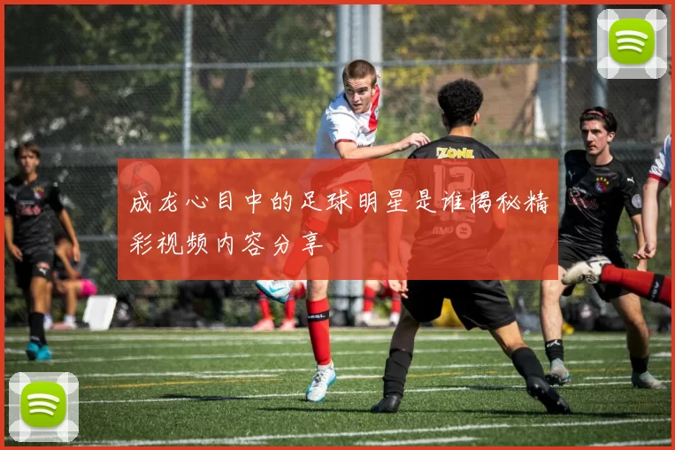 成龙心目中的足球明星是谁揭秘精彩视频内容分享