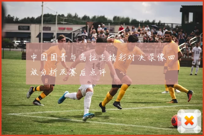 中国国青与乌拉圭精彩对决录像回放分析及赛后点评