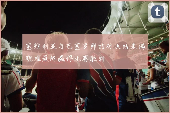 塞维利亚与巴塞罗那的对决结果揭晓谁最终赢得比赛胜利