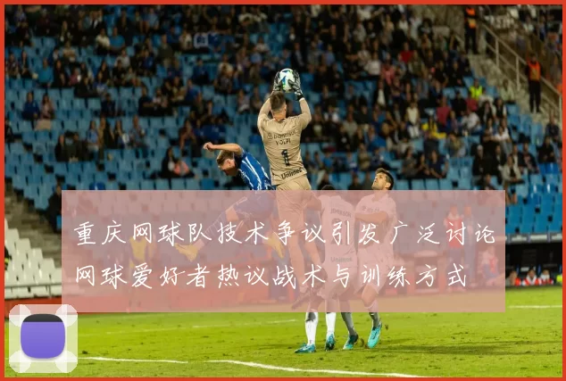 重庆网球队技术争议引发广泛讨论网球爱好者热议战术与训练方式