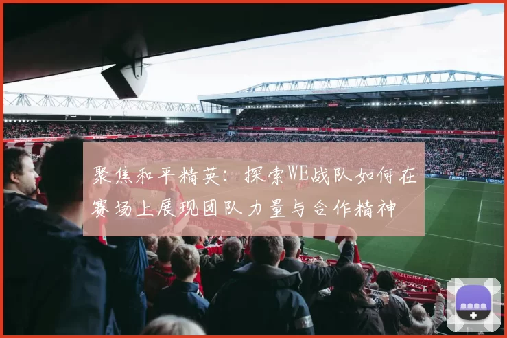 聚焦和平精英：探索WE战队如何在赛场上展现团队力量与合作精神
