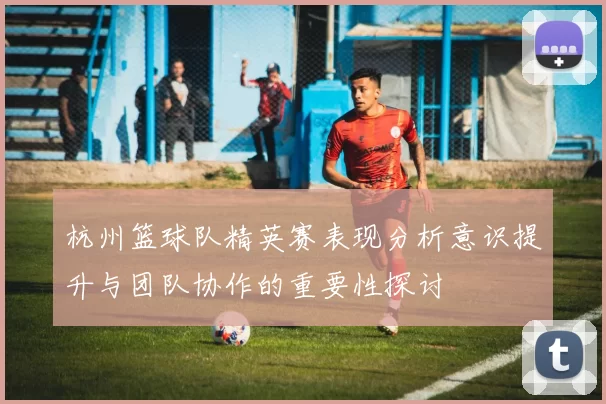 杭州篮球队精英赛表现分析意识提升与团队协作的重要性探讨
