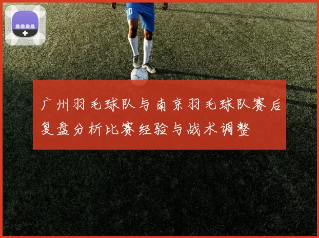 广州羽毛球队与南京羽毛球队赛后复盘分析比赛经验与战术调整