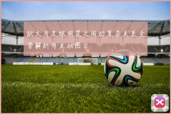 欧文与足球明星之间的复杂关系全景解析与互动图示
