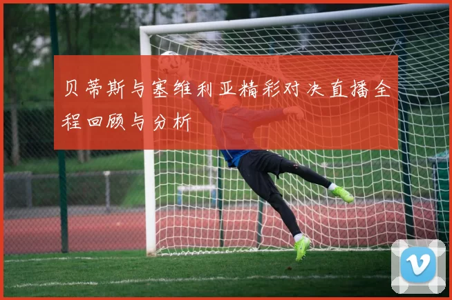 贝蒂斯与塞维利亚精彩对决直播全程回顾与分析