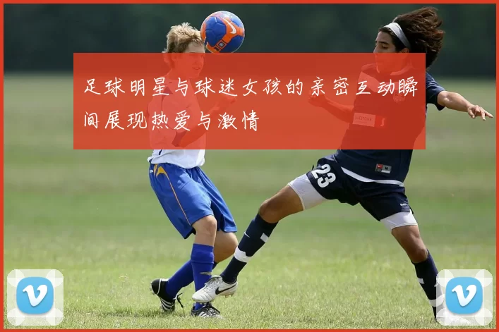 足球明星与球迷女孩的亲密互动瞬间展现热爱与激情