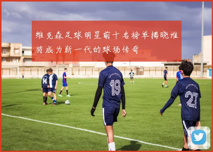 维克森足球明星前十名榜单揭晓谁将成为新一代的球场传奇