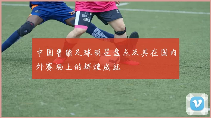 中国鲁能足球明星盘点及其在国内外赛场上的辉煌成就