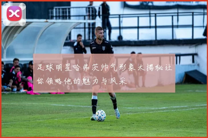 足球明星哈弗茨帅气形象大揭秘让你领略他的魅力与风采