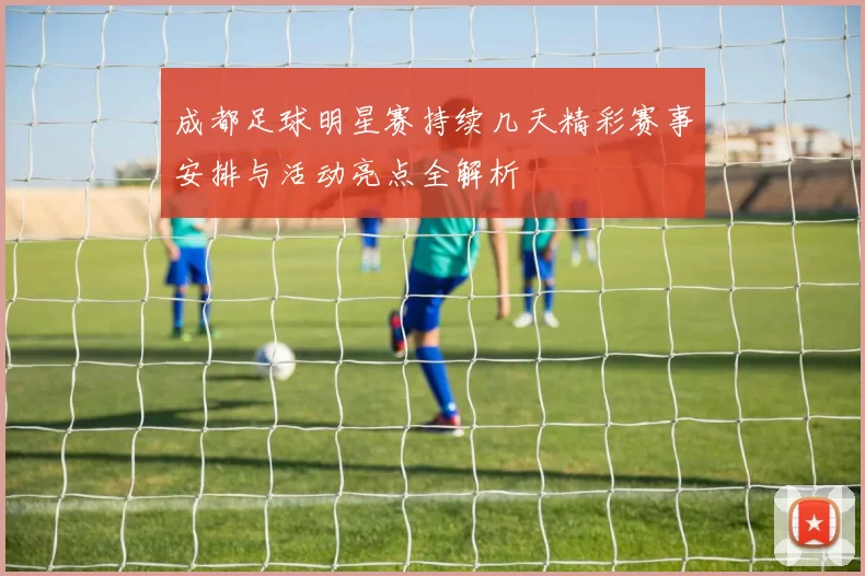 成都足球明星赛持续几天精彩赛事安排与活动亮点全解析